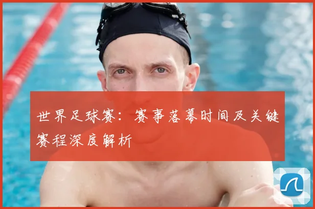 世界足球赛：赛事落幕时间及关键赛程深度解析