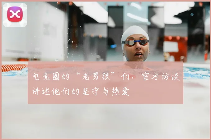 电竞圈的“老男孩”们,官方访谈讲述他们的坚守与热爱