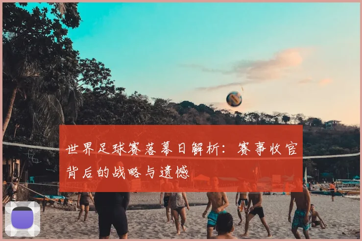世界足球赛落幕日解析：赛事收官背后的战略与遗憾