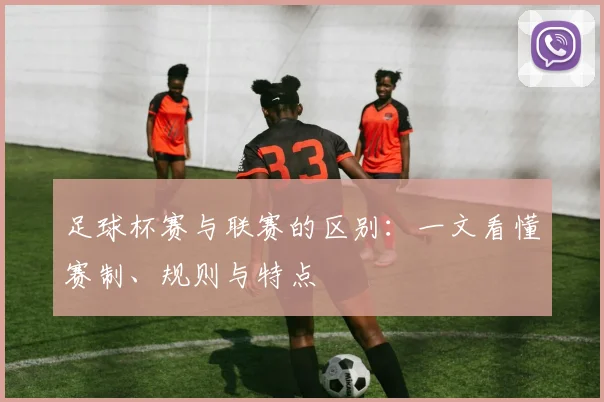 足球杯赛与联赛的区别：一文看懂赛制、规则与特点